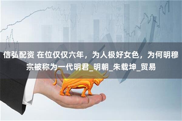 信弘配资 在位仅仅六年，为人极好女色，为何明穆宗被称为一代明君_明朝_朱载坤_贸易