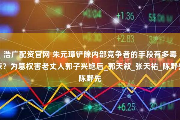 浩广配资官网 朱元璋铲除内部竞争者的手段有多毒辣？为篡权害老丈人郭子兴绝后_郭天叙_张天祐_陈野先