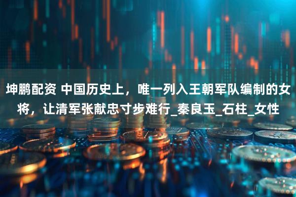 坤鹏配资 中国历史上，唯一列入王朝军队编制的女将，让清军张献忠寸步难行_秦良玉_石柱_女性