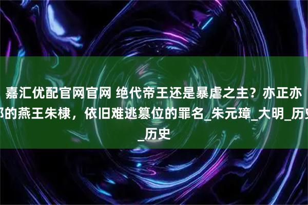 嘉汇优配官网官网 绝代帝王还是暴虐之主？亦正亦邪的燕王朱棣，依旧难逃篡位的罪名_朱元璋_大明_历史