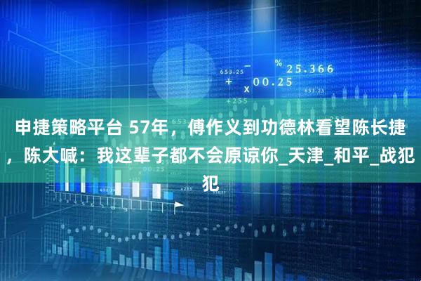 申捷策略平台 57年，傅作义到功德林看望陈长捷，陈大喊：我这辈子都不会原谅你_天津_和平_战犯