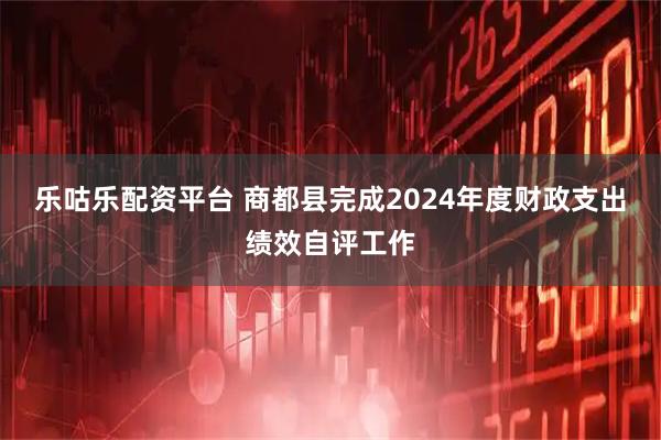 乐咕乐配资平台 商都县完成2024年度财政支出绩效自评工作