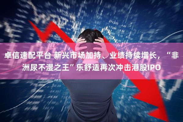 卓信速配平台 新兴市场加持、业绩持续增长，“非洲尿不湿之王”乐舒适再次冲击港股IPO