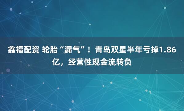 鑫福配资 轮胎“漏气”！青岛双星半年亏掉1.86亿，经营性现金流转负