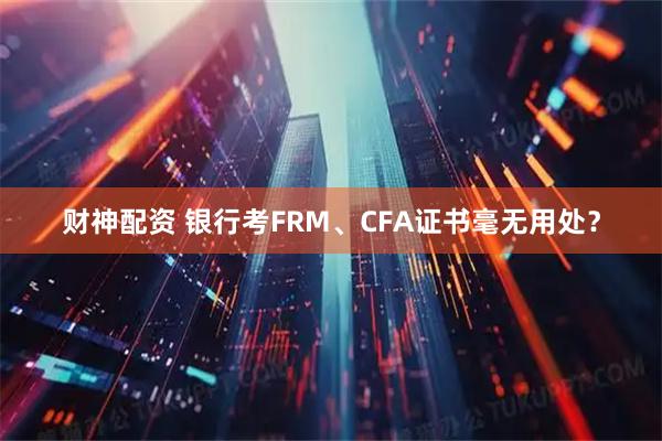 财神配资 银行考FRM、CFA证书毫无用处？