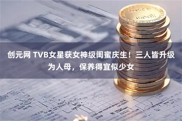 创元网 TVB女星获女神级闺蜜庆生！三人皆升级为人母，保养得宜似少女