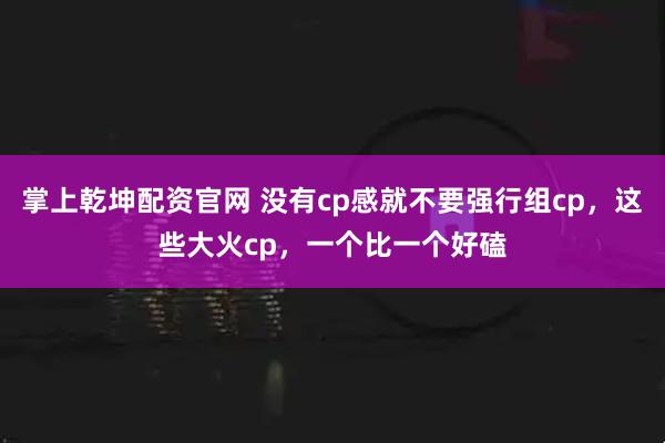 掌上乾坤配资官网 没有cp感就不要强行组cp，这些大火cp，一个比一个好磕