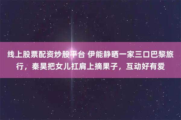 线上股票配资炒股平台 伊能静晒一家三口巴黎旅行，秦昊把女儿扛肩上摘果子，互动好有爱