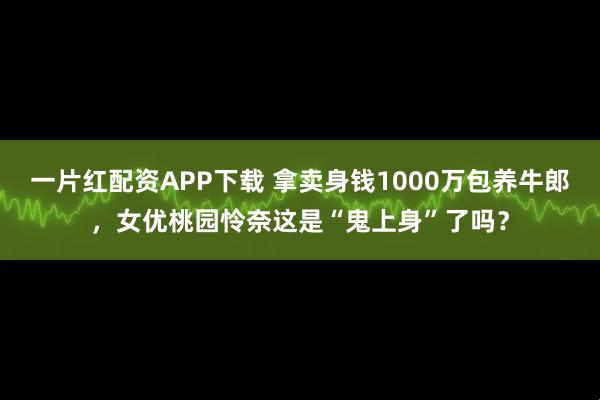 一片红配资APP下载 拿卖身钱1000万包养牛郎，女优桃园怜奈这是“鬼上身”了吗？