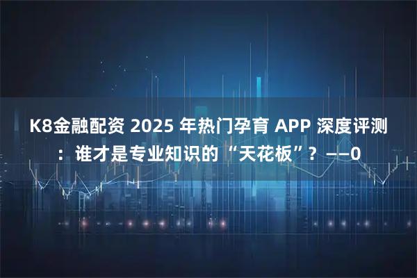 K8金融配资 2025 年热门孕育 APP 深度评测：谁才是专业知识的 “天花板”？——0