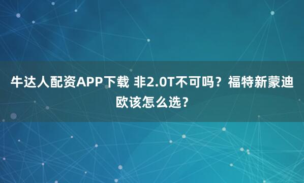 牛达人配资APP下载 非2.0T不可吗？福特新蒙迪欧该怎么选？
