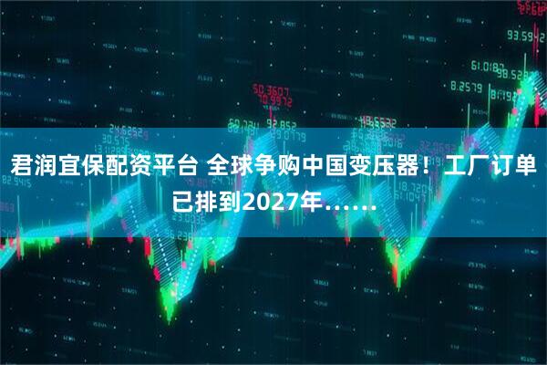 君润宜保配资平台 全球争购中国变压器！工厂订单已排到2027年……