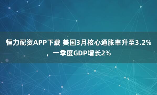 恒力配资APP下载 美国3月核心通胀率升至3.2%，一季度GDP增长2%